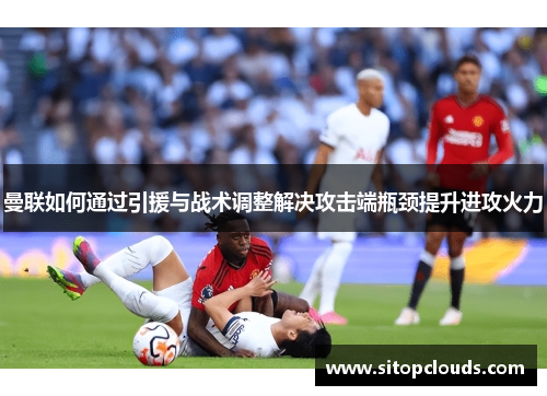 曼联如何通过引援与战术调整解决攻击端瓶颈提升进攻火力